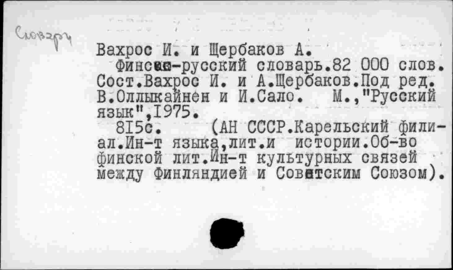 ﻿Вахрос И. и Щербаков А.
Финсжв-русский словарь.82 000 слов Сост.Вахрос И. и А.Щербаков.Под ред. В.Оллыкаинен и И.Сало. М.,"Русский язык",1975.
815с. (АН СССР.Карельский фили ал.Ин-т языка,лит.и истории.Об-во финской лит.Ин-т культурных связей между Финляндией и Советским Союзом)